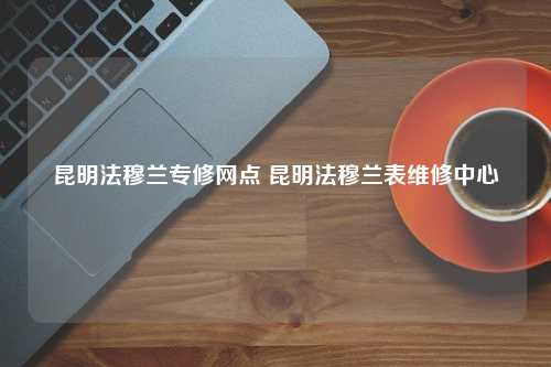 昆明法穆兰专修网点 昆明法穆兰表维修中心