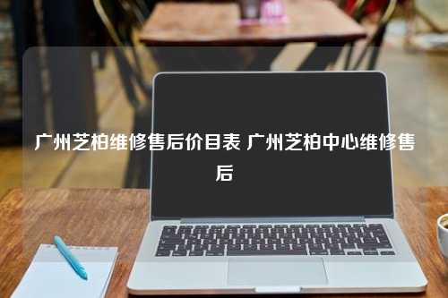 广州芝柏维修售后价目表 广州芝柏中心维修售后