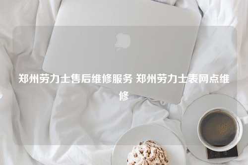 郑州劳力士售后维修服务 郑州劳力士表网点维修