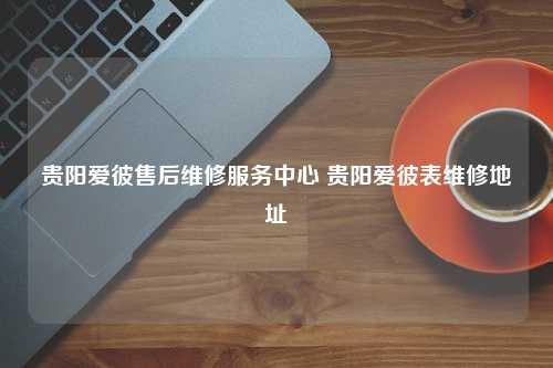 贵阳爱彼售后维修服务中心 贵阳爱彼表维修地址