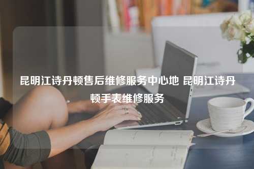 昆明江诗丹顿售后维修服务中心地 昆明江诗丹顿手表维修服务