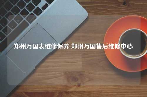 郑州万国表维修保养 郑州万国售后维修中心