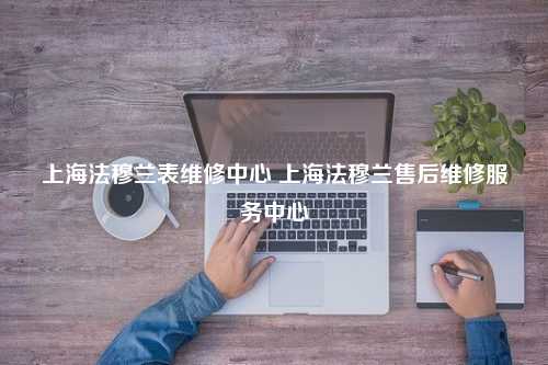 上海法穆兰表维修中心 上海法穆兰售后维修服务中心