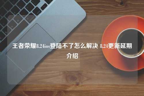 王者荣耀8.24ios登陆不了怎么解决 8.24更新延期介绍