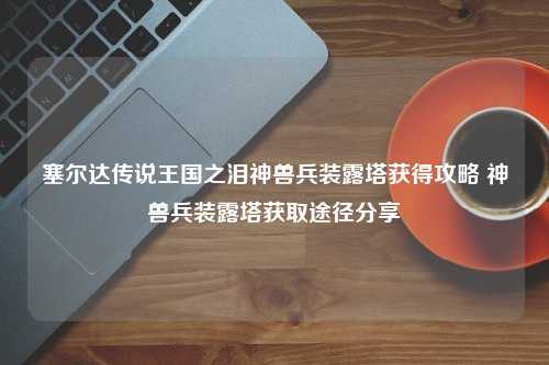 塞尔达传说王国之泪神兽兵装露塔获得攻略 神兽兵装露塔获取途径分享