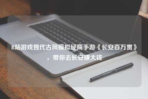 B站游戏独代古风模拟经商手游《长安百万贯》，带你去长安赚大钱