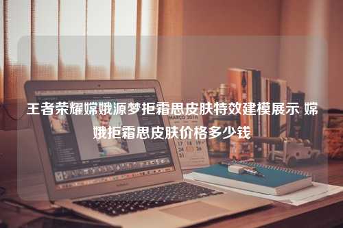 王者荣耀嫦娥源梦拒霜思皮肤特效建模展示 嫦娥拒霜思皮肤价格多少钱