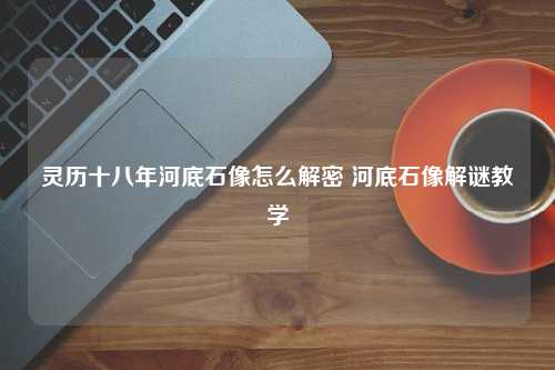 灵历十八年河底石像怎么解密 河底石像解谜教学