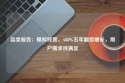 品类报告：模拟经营、ARPG五年翻倍增长，用户需求待满足