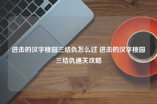 进击的汉字桃园三结仇怎么过 进击的汉字桃园三结仇通关攻略