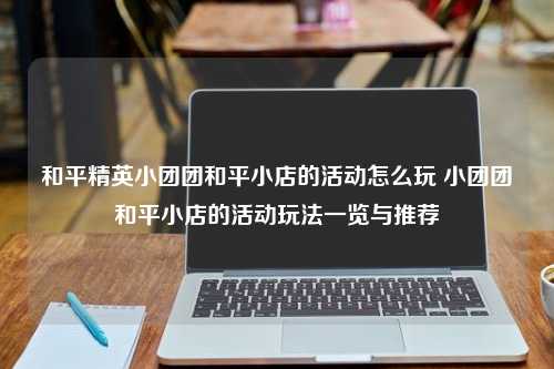 和平精英小团团和平小店的活动怎么玩 小团团和平小店的活动玩法一览与推荐