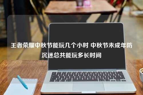 王者荣耀中秋节能玩几个小时 中秋节未成年防沉迷总共能玩多长时间