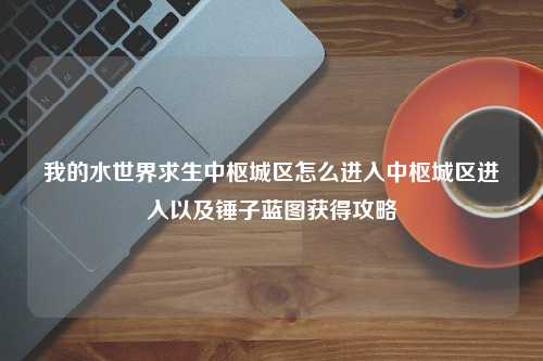 我的水世界求生中枢城区怎么进入中枢城区进入以及锤子蓝图获得攻略