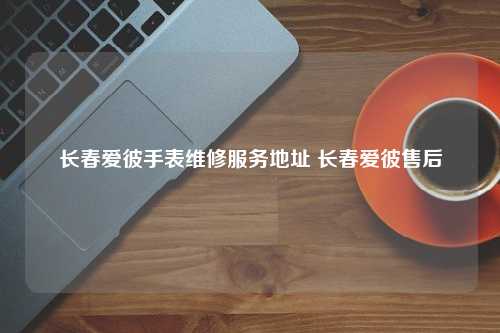 长春爱彼手表维修服务地址 长春爱彼售后