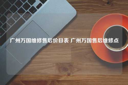 广州万国维修售后价目表 广州万国售后维修点