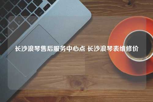 长沙浪琴售后服务中心点 长沙浪琴表维修价