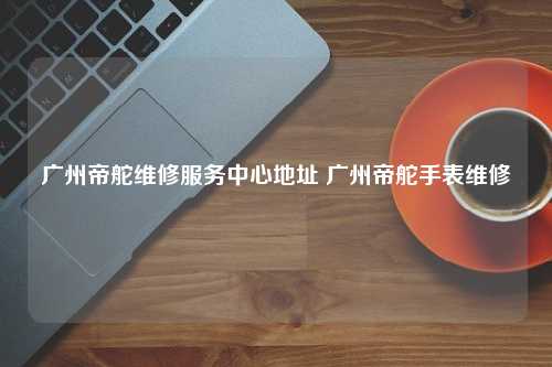 广州帝舵维修服务中心地址 广州帝舵手表维修