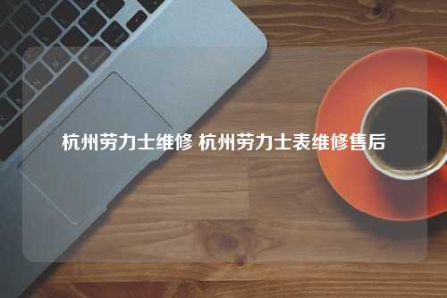 杭州劳力士维修 杭州劳力士表维修售后