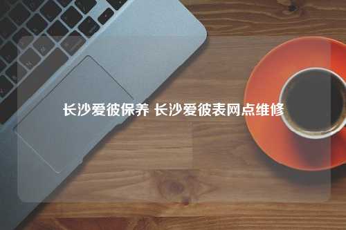 长沙爱彼保养 长沙爱彼表网点维修