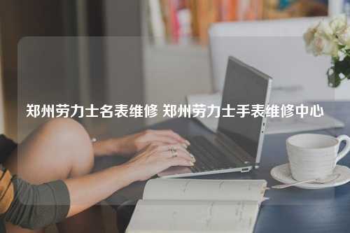 郑州劳力士名表维修 郑州劳力士手表维修中心