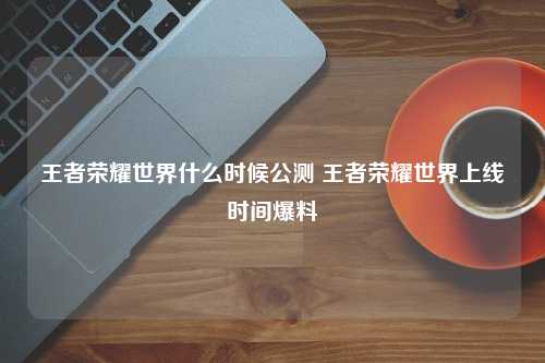 王者荣耀世界什么时候公测 王者荣耀世界上线时间爆料