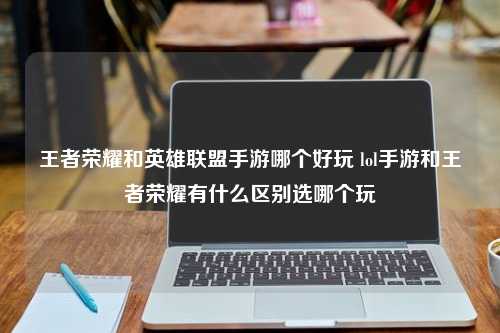 王者荣耀和英雄联盟手游哪个好玩 lol手游和王者荣耀有什么区别选哪个玩