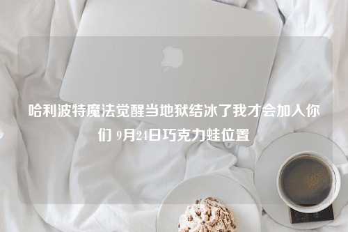 哈利波特魔法觉醒当地狱结冰了我才会加入你们 9月24日巧克力蛙位置