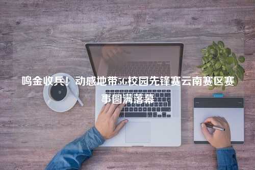 鸣金收兵！动感地带5G校园先锋赛云南赛区赛事圆满落幕