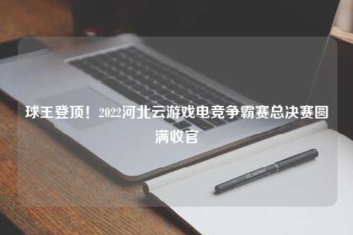 球王登顶！2022河北云游戏电竞争霸赛总决赛圆满收官