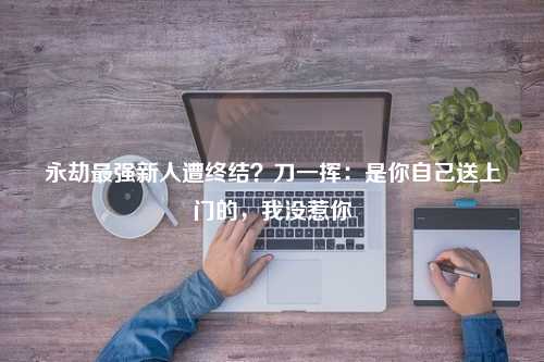 永劫最强新人遭终结？刀一挥：是你自己送上门的，我没惹你