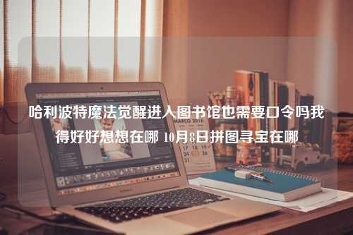 哈利波特魔法觉醒进入图书馆也需要口令吗我得好好想想在哪 10月8日拼图寻宝在哪