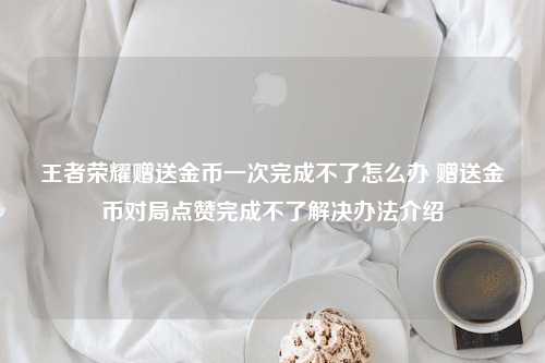 王者荣耀赠送金币一次完成不了怎么办 赠送金币对局点赞完成不了解决办法介绍