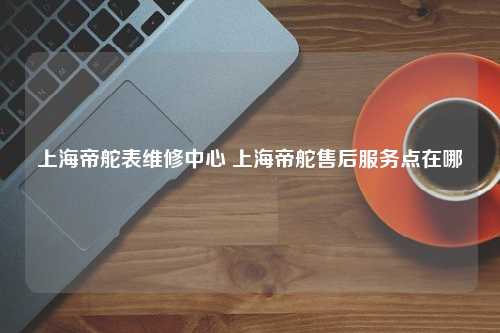 上海帝舵表维修中心 上海帝舵售后服务点在哪