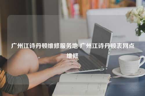 广州江诗丹顿维修服务地 广州江诗丹顿表网点维修