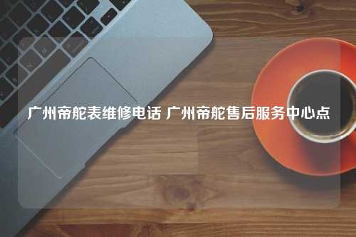 广州帝舵表维修电话 广州帝舵售后服务中心点