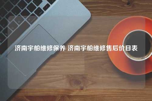 济南宇舶维修保养 济南宇舶维修售后价目表